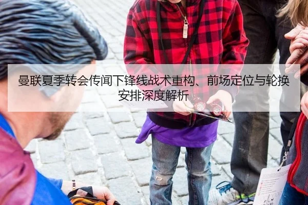 曼联夏季转会传闻下锋线战术重构、前场定位与轮换安排深度解析