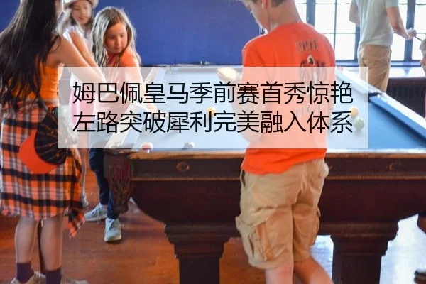姆巴佩皇马季前赛首秀惊艳 左路突破犀利完美融入体系